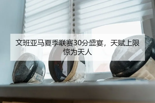 文班亚马夏季联赛30分盛宴，天赋上限惊为天人